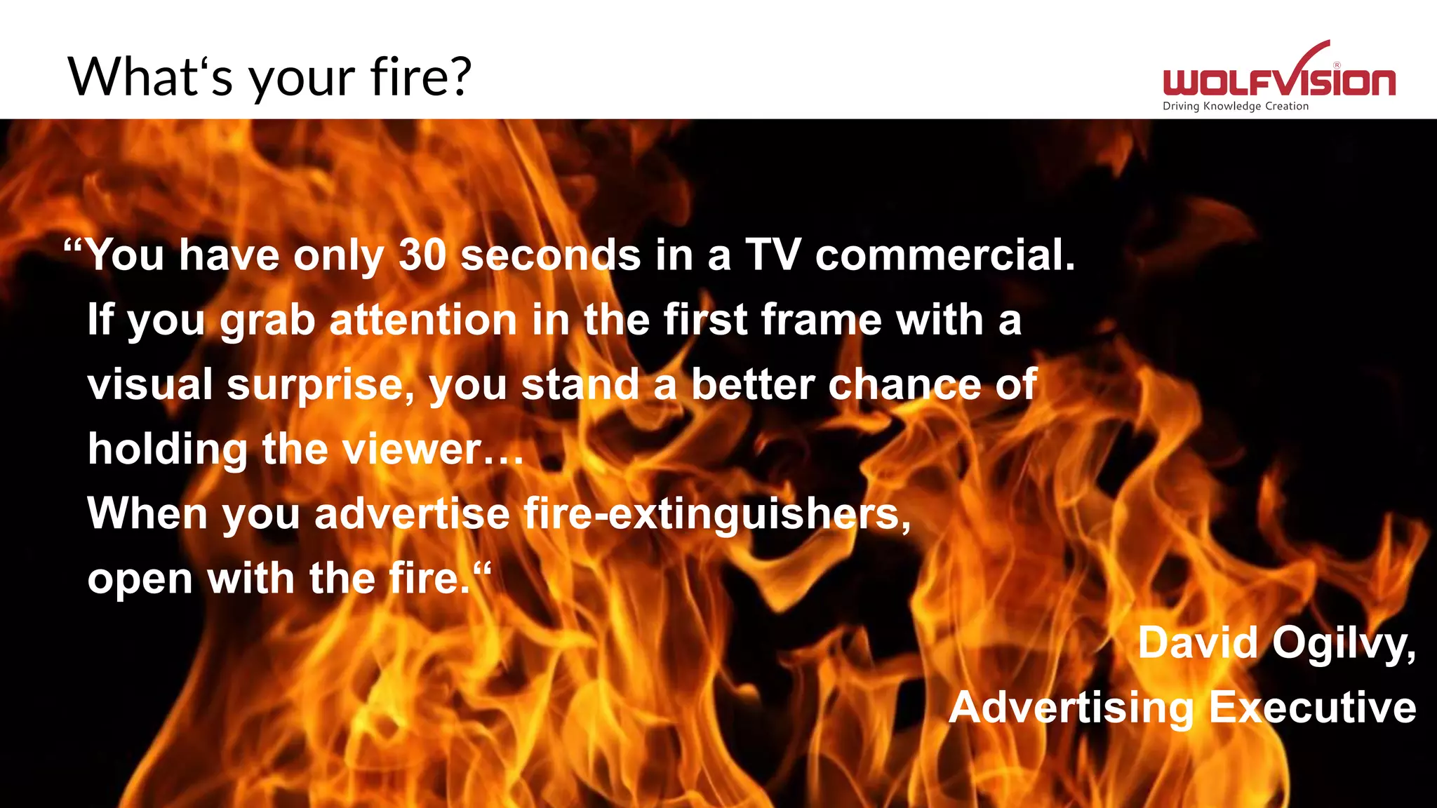 What‘s your fire?
“You have only 30 seconds in a TV commercial.
If you grab attention in the first frame with a
visual surprise, you stand a better chance of
holding the viewer…
When you advertise fire-extinguishers,
open with the fire.“
David Ogilvy,
Advertising Executive
 