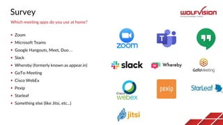 Survey
 Zoom
 Microsoft Teams
 Google Hangouts, Meet, Duo…
 Slack
 Whereby (formerly known as appear.in)
 GoTo-Meeting
 Cisco WebEx
 Pexip
 Starleaf
 Something else (like Jitsi, etc...)
Which meeting apps do you use at home?
 
