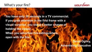 What‘s your fire?
“You have only 30 seconds in a TV commercial.
If you grab attention in the first frame with a
visual surprise, you stand a better chance of
holding the viewer…
When you advertise fire-extinguishers,
open with the fire.“
David Ogilvy,
Advertising Executive
 