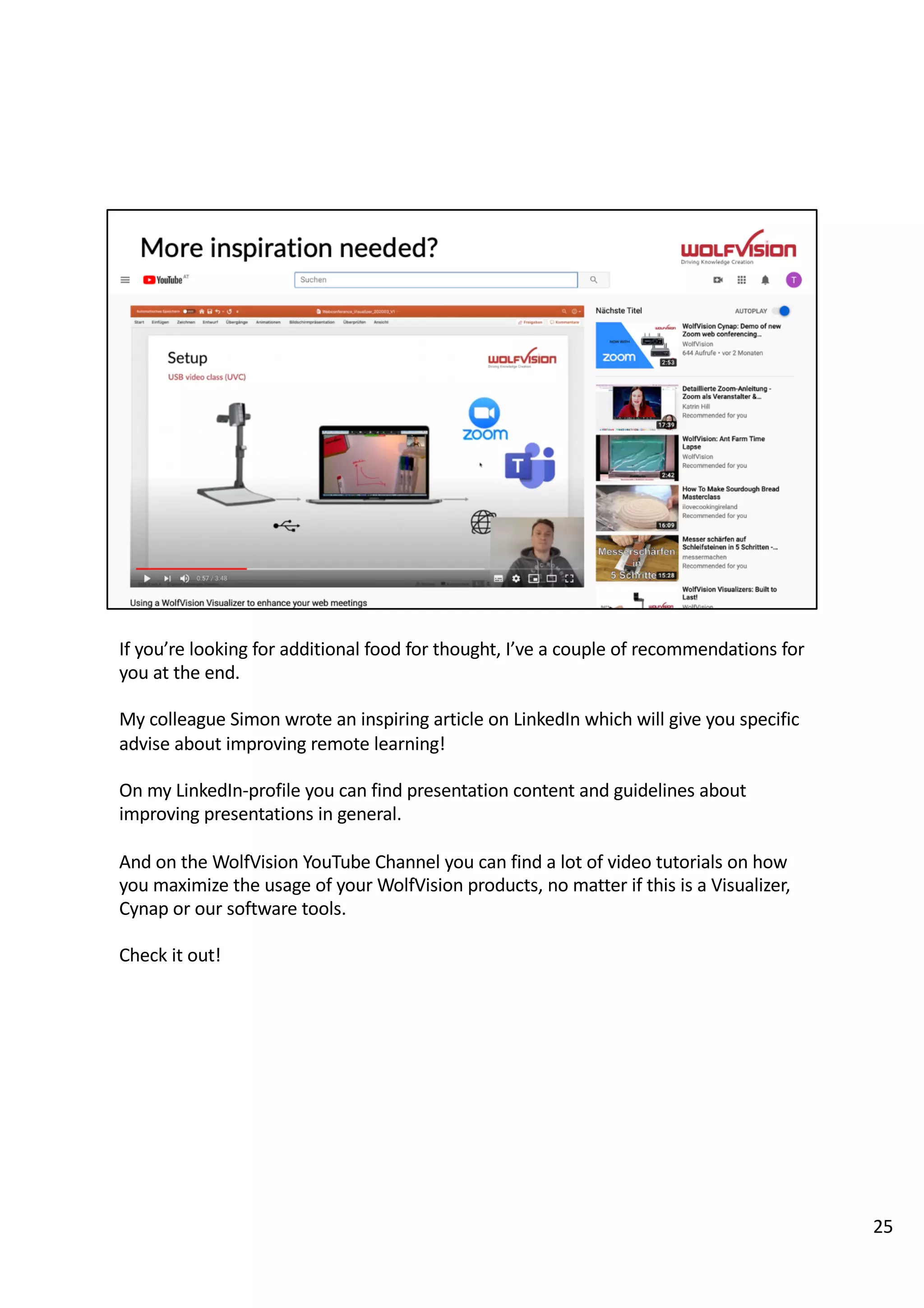 If you’re looking for additional food for thought, I’ve a couple of recommendations for
you at the end.
My colleague Simon wrote an inspiring article on LinkedIn which will give you specific
advise about improving remote learning!
On my LinkedIn-profile you can find presentation content and guidelines about
improving presentations in general.
And on the WolfVision YouTube Channel you can find a lot of video tutorials on how
you maximize the usage of your WolfVision products, no matter if this is a Visualizer,
Cynap or our software tools.
Check it out!
25
 
