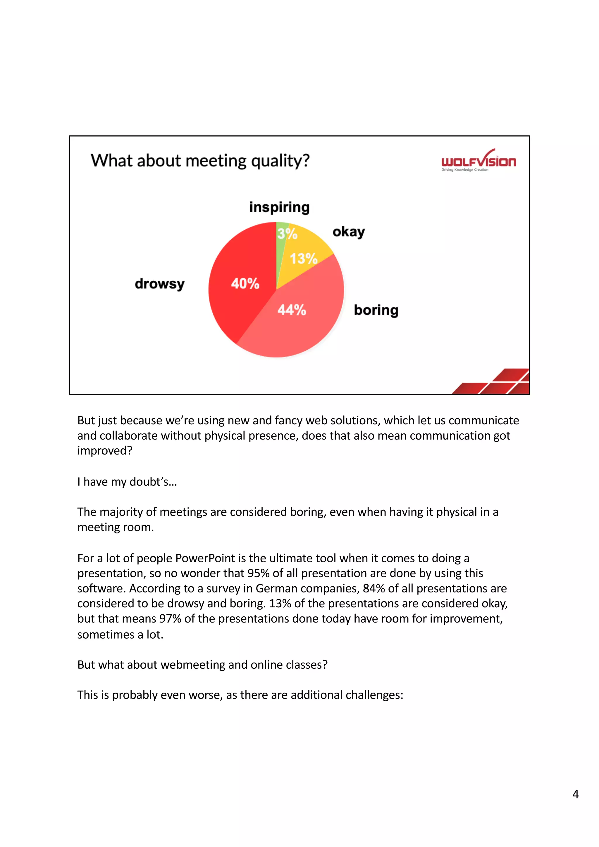 But just because we’re using new and fancy web solutions, which let us communicate
and collaborate without physical presence, does that also mean communication got
improved?
I have my doubt’s…
The majority of meetings are considered boring, even when having it physical in a
meeting room.
For a lot of people PowerPoint is the ultimate tool when it comes to doing a
presentation, so no wonder that 95% of all presentation are done by using this
software. According to a survey in German companies, 84% of all presentations are
considered to be drowsy and boring. 13% of the presentations are considered okay,
but that means 97% of the presentations done today have room for improvement,
sometimes a lot.
But what about webmeeting and online classes?
This is probably even worse, as there are additional challenges:
4
 