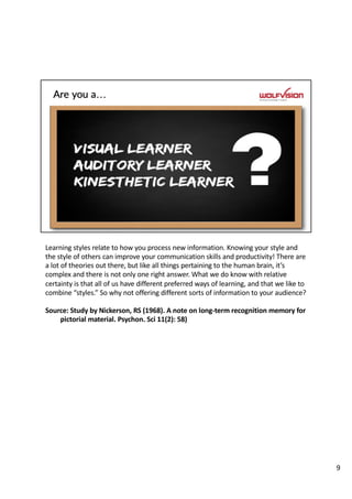 Learning styles relate to how you process new information. Knowing your style and
the style of others can improve your communication skills and productivity! There are
a lot of theories out there, but like all things pertaining to the human brain, it’s
complex and there is not only one right answer. What we do know with relative
certainty is that all of us have different preferred ways of learning, and that we like to
combine “styles.” So why not offering different sorts of information to your audience?
Source: Study by Nickerson, RS (1968). A note on long-term recognition memory for
pictorial material. Psychon. Sci 11(2): 58)
9
 
