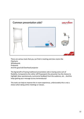 There are various tools that you can find in meeting and class rooms like
Flipcharts
Whiteboards
Pinboards
And the good old Overhead-projector
The big benefit of having traditional presentation aids is having some sort of
flexibility. Compared to the rather stiff Powerpoint the presenter has the chance to
highlight ideas spontanously, summarize feedback from the audience, etc... And this
helps getting your message across tremendously!
This tools can help to improve the in-room experience, unfortunately this is not a
choice when doing online meetings or classes.
12
 