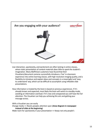 Live interaction, spontaneity, and excitement are often lacking in online classes,
where static presentation of content materials does little to spark the student’s
imagination. Many WolfVision customers have found that their
Visualizers/document cameras successfully introduce a ‘live’ in-classroom
experience into online learning classes, with high resolution imaging quality, and a
flexibility to introduce and explain ideas and concepts in a meaningful and 'easy
to understand' way, which can be difficult to accomplish using inflexible slide
presentations.
How information is treated by the brain is based on previous experiences. If it‘s
already known and expected, most likely the brain will switch to standby mode,
avoiding an information overload. If it‘s new and unexpected you will have the full
attention. The Visualizer can help you achieving this aim and getting your
message across.
With a Visualizer you can easily
Change media => Resets peoples attention span (show diagram in newspaper
instead of slide at the beginning)
Make room for spontaneity in your presentation => Keeps not only people‘s
13
 