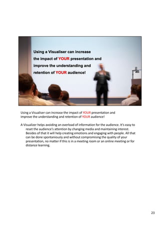 Using a Visualiser can increase the impact of YOUR presentation and
improve the understanding and retention of YOUR audience!
A Visualizer helps avoiding an overload of information for the audience. It‘s easy to
reset the audience‘s attention by changing media and maintaining interest.
Besides of that it will help creating emotions and engaging with people. All that
can be done spontaniously and without compromising the quality of your
presentation, no matter if this is in a meeting room or an online meeting or for
distance learning.
23
 