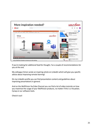 If you’re looking for additional food for thought, I’ve a couple of recommendations for
you at the end.
My colleague Simon wrote an inspiring article on LinkedIn which will give you specific
advise about improving remote learning!
On my LinkedIn-profile you can find presentation content and guidelines about
improving presentations in general.
And on the WolfVision YouTube Channel you can find a lot of video tutorials on how
you maximize the usage of your WolfVision products, no matter if this is a Visualizer,
Cynap or our software tools.
Check it out!
25
 