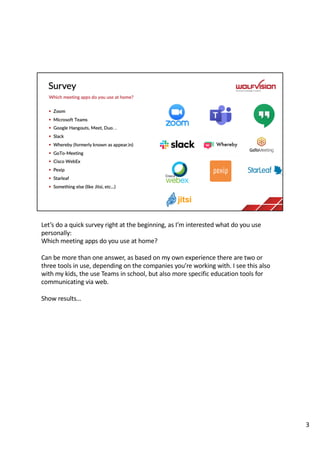 Let’s do a quick survey right at the beginning, as I’m interested what do you use
personally:
Which meeting apps do you use at home?
Can be more than one answer, as based on my own experience there are two or
three tools in use, depending on the companies you’re working with. I see this also
with my kids, the use Teams in school, but also more specific education tools for
communicating via web.
Show results…
3
 