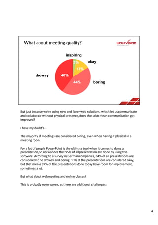 But just because we’re using new and fancy web solutions, which let us communicate
and collaborate without physical presence, does that also mean communication got
improved?
I have my doubt’s…
The majority of meetings are considered boring, even when having it physical in a
meeting room.
For a lot of people PowerPoint is the ultimate tool when it comes to doing a
presentation, so no wonder that 95% of all presentation are done by using this
software. According to a survey in German companies, 84% of all presentations are
considered to be drowsy and boring. 13% of the presentations are considered okay,
but that means 97% of the presentations done today have room for improvement,
sometimes a lot.
But what about webmeeting and online classes?
This is probably even worse, as there are additional challenges:
4
 