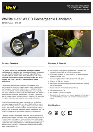 Product Overview
The Wolflite H-251ALED Rechargeable Handlamp is ideal as
a safety lamp for inspection and work tasks, offering a convenient
and cost effective solution when frequently required for long
periods, and is CE marked to the ATEX Directive for safe use in
potentially explosive atmospheres, and the H-251A is also IECEx
certified, has Lloyd’s and MCA Type Approval for marine
applications.
The Handlamp offers extreme robustness and reliability in harsh
environments; the scratch and impact resistant lens is made from 6mm
toughened glass and the body and lens ring are moulded in a highly
resilient thermoplastic material to withstand drop and impact expected
from heavy industrial use, even at sub-zero temperatures. The material is
electrostatic non-hazardous, ensuring there is no risk of a dangerous
build up of static charges and the enclosure is sealed to IP66, preventing
the ingress of dust and sealing against water, except submersion.
H-251ALED's outstanding light output is achieved from an LED light
source giving approximately 50% more light and a threefold increase in
duration over the high efficiency halogen bulb fitted as standard with the
H-251A. Both are focused within a 100mm diameter parabolic reflector
giving the user an extremely well defined beam of intense white light. The
H-79 LED module can be retro-fitted to existing H-251A handlamps.
The battery pack is a highly reliable sealed lead acid system, enhanced
with electronic protection and control, and is rendered intrinsically safe by
the use of a fast switching short-circuit protection circuit. A low voltage
cut-off feature automatically switches the lamp off when all useful battery
capacity has been used, protecting the battery from damage through
deep discharge. Emergency illumination function illuminates Handlamp if
power to the charger is cut.
Features & Benefits
CE marked to ATEX Directive Explosive gas, vapour and mist
certified for zones 1 & 2, up to T4 temperature class
Dust ignition protected for zones 21 and 22, for dusts with ignition
temperatures over 135°C
Increased light output and battery duration with LED option
Fitted for life LED retro fit option
Electronic current limited battery with power fail operation and deep
discharge protection
Robust anti-static thermoplastic lamp enclosure
Ingress protection to IP66
For use with C-251HV/LV Chargers
Suitable for cyclic and short term standby applications (for long term
see Wolflite XT Rechargeable LED Handlamp and Rechargeable
Torch)
Certifications
Wolflite H-251ALED Rechargeable Handlamp
Zones: 1, 2, 21 and 22
Tel: +44 (0)191 490 1547
Fax: +44 (0)191 477 5371
Email: northernsales@thorneandderrick.co.uk
Website: www.cablejoints.co.uk
www.thorneanderrick.co.uk
 