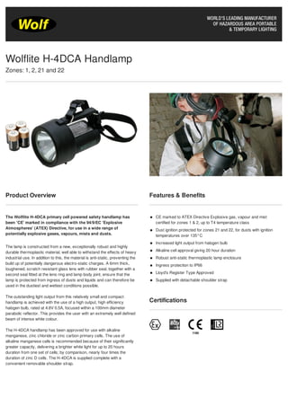Product Overview
The Wolflite H-4DCA primary cell powered safety handlamp has
been 'CE' marked in compliance with the 94/9/EC 'Explosive
Atmospheres' (ATEX) Directive, for use in a wide range of
potentially explosive gases, vapours, mists and dusts.
The lamp is constructed from a new, exceptionally robust and highly
durable thermoplastic material, well able to withstand the effects of heavy
industrial use. In addition to this, the material is anti-static, preventing the
build up of potentially dangerous electro-static charges. A 6mm thick,
toughened, scratch resistant glass lens with rubber seal, together with a
second seal fitted at the lens ring and lamp body joint, ensure that the
lamp is protected from ingress of dusts and liquids and can therefore be
used in the dustiest and wettest conditions possible.
The outstanding light output from this relatively small and compact
handlamp is achieved with the use of a high output, high efficiency
halogen bulb, rated at 4.8V 0.5A, focused within a 100mm diameter
parabolic reflector. This provides the user with an extremely well defined
beam of intense white colour.
The H-4DCA handlamp has been approved for use with alkaline
manganese, zinc chloride or zinc carbon primary cells. The use of
alkaline manganese cells is recommended because of their significantly
greater capacity, delivering a brighter white light for up to 20 hours
duration from one set of cells; by comparison, nearly four times the
duration of zinc D cells. The H-4DCA is supplied complete with a
convenient removable shoulder strap.
Features & Benefits
CE marked to ATEX Directive Explosive gas, vapour and mist
certified for zones 1 & 2, up to T4 temperature class
Dust ignition protected for zones 21 and 22, for dusts with ignition
temperatures over 135°C
Increased light output from halogen bulb
Alkaline cell approval giving 20 hour duration
Robust anti-static thermoplastic lamp enclosure
Ingress protection to IP66
Lloyd's Register Type Approved
Supplied with detachable shoulder strap
Certifications
Wolflite H-4DCA Handlamp
Zones: 1, 2, 21 and 22
Tel: +44 (0)191 490 1547
Fax: +44 (0)191 477 5371
Email: northernsales@thorneandderrick.co.uk
Website: www.cablejoints.co.uk
www.thorneanderrick.co.uk
 