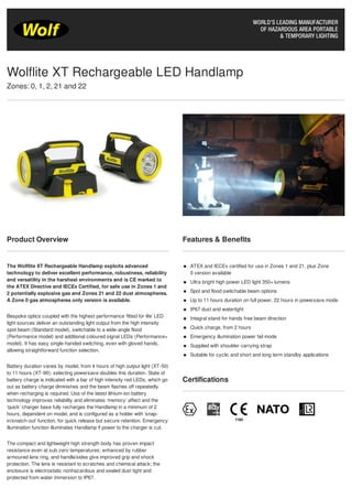 Product Overview
The Wolflite XT Rechargeable Handlamp exploits advanced
technology to deliver excellent performance, robustness, reliability
and versatility in the harshest environments and is CE marked to
the ATEX Directive and IECEx Certified, for safe use in Zones 1 and
2 potentially explosive gas and Zones 21 and 22 dust atmospheres.
A Zone 0 gas atmospheres only version is available.
Bespoke optics coupled with the highest performance ‘fitted for life’ LED
light sources deliver an outstanding light output from the high intensity
spot beam (Standard model), switchable to a wide-angle flood
(Performance model) and additional coloured signal LEDs (Performance+
model). It has easy single-handed switching, even with gloved hands,
allowing straightforward function selection.
Battery duration varies by model, from 4 hours of high output light (XT-50)
to 11 hours (XT-90); selecting powersave doubles this duration. State of
battery charge is indicated with a bar of high intensity red LEDs, which go
out as battery charge diminishes and the beam flashes off repeatedly
when recharging is required. Use of the latest lithium-ion battery
technology improves reliability and eliminates ‘memory’ affect and the
‘quick’ charger base fully recharges the Handlamp in a minimum of 2
hours, dependent on model, and is configured as a holder with ‘snap-
in/snatch-out’ function, for quick release but secure retention. Emergency
illumination function illuminates Handlamp if power to the charger is cut.
The compact and lightweight high strength body has proven impact
resistance even at sub zero temperatures; enhanced by rubber
armoured lens ring, and handle/sides give improved grip and shock
protection. The lens is resistant to scratches and chemical attack; the
enclosure is electrostatic nonhazardous and sealed dust tight and
protected from water immersion to IP67.
Features & Benefits
ATEX and IECEx certified for use in Zones 1 and 21, plus Zone
0 version available
Ultra bright high power LED light 350+ lumens
Spot and flood switchable beam options
Up to 11 hours duration on full power, 22 hours in powersave mode
IP67 dust and watertight
Integral stand for hands free beam direction
Quick charge, from 2 hours
Emergency illumination power fail mode
Supplied with shoulder carrying strap
Suitable for cyclic and short and long term standby applications
Certifications
Wolflite XT Rechargeable LED Handlamp
Zones: 0, 1, 2, 21 and 22
Tel: +44 (0)191 490 1547
Fax: +44 (0)191 477 5371
Email: northernsales@thorneandderrick.co.uk
Website: www.cablejoints.co.uk
www.thorneanderrick.co.uk
 