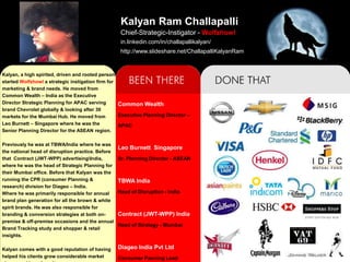 Kalyan Ram Challapalli
                                                  Chief-Strategic-Instigator - Wolfzhowl
                                                  in.linkedin.com/in/challapallikalyan/
                                                  http://www.slideshare.net/ChallapalliKalyanRam


Kalyan, a high spirited, driven and rooted person
started Wolfzhowl a strategic instigation firm for
marketing & brand needs. He moved from
Common Wealth – India as the Executive
Director Strategic Planning for APAC serving       Common Wealth
brand Chevrolet globally & looking after 30
markets for the Mumbai Hub. He moved from          Executive Planning Director –
Leo Burnett – Singapore where he was the           APAC
Senior Planning Director for the ASEAN region.

Previously he was at TBWA/India where he was
                                                 Leo Burnett Singapore
the national head of disruption practice. Before
that Contract (JWT-WPP) advertisingIndia,       Sr. Planning Director - ASEAN
where he was the head of Strategic Planning for
their Mumbai office. Before that Kalyan was the
running the CPR (consumer Planning &             TBWA India
research) division for Diageo – India.
Where he was primarily responsible for annual    Head of Disruption - India
brand plan generation for all the brown & white
spirit brands. He was also responsible for
branding & conversion strategies at both on-     Contract (JWT-WPP) India
premise & off-premise occasions and the annual
                                                 Head of Strategy - Mumbai
Brand Tracking study and shopper & retail
insights.

Kalyan comes with a good reputation of having    Diageo India Pvt Ltd
helped his clients grow considerable market      Consumer Panning Lead
 