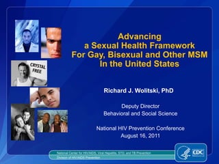 Advancing
             a Sexual Health Framework
          For Gay, Bisexual and Other MSM
                 In the United States


                                  Richard J. Wolitski, PhD

                                        Deputy Director
                                  Behavioral and Social Science

                             National HIV Prevention Conference
                                       August 16, 2011


National Center for HIV/AIDS, Viral Hepatitis, STD, and TB Prevention
Division of HIV/AIDS Prevention
 