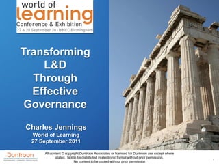 Transforming
    L&D
  Through
  Effective
 Governance
Charles Jennings
 World of Learning
 27 September 2011

     All content © copyright Duntroon Associates or licensed for Duntroon use except where
            stated. Not to be distributed in electronic format without prior permission.     1
                         No content to be copied without prior permission
 