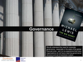 Governance



       We all understand the need for corporate
       governance - especially in the wake of the global
       financial crisis - yet it is my experience that many
       organisations do not have a learning governance
       structure and set of practices in place.


                                                         2
 
