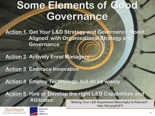 Some Elements of Good
          Governance
Action 1. Get Your L&D Strategy and Governance Model
          Aligned with Organisational Strategy and
          Governance

Action 2. Actively Enrol Managers

Action 3. Embrace Innovation

Action 4. Employ Technology, but do so wisely

Action 5. Hire or Develop the right L&D Capabilities and
          Attitudes       “Making Your L&D Department Meaningful & Relevant” -
                                                 http://bit.ly/gSrSTt

                                                                             37
 