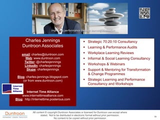 Charles Jennings                                     Strategic 70:20:10 Consultancy
    Duntroon Associates                                   Learning & Performance Audits
    email: charles@duntroon.com                           Workplace Learning Reviews
      Web: www.duntroon.com                               Informal & Social Learning Consultancy
     Twitter: @charlesjennings
     LinkedIn: charlesjennings                            Workshops & Webinars
      Skype: charlesjennings                              Support & Mentoring for Transformation
                                                           & Change Programmes
 Blog: charles-jennings.blogspot.com
    (or from www.duntroon.com)                            Strategic Learning and Performance
                                                           Consultancy and Workshops

       Internet Time Alliance
    www.internettimealliance.com
Blog: http://internettime.posterous.com



            All content © copyright Duntroon Associates or licensed for Duntroon use except where
                   stated. Not to be distributed in electronic format without prior permission.     39
                                No content to be copied without prior permission
 