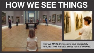 HOW WE SEE THINGS
How we MAKE things is indeed, completely
new, but, how we SEE things has not evolved."
 