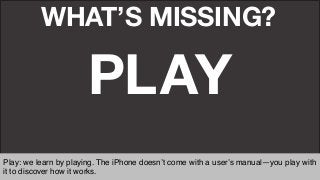 WHAT’S MISSING?
PLAY
Play: we learn by playing. The iPhone doesn’t come with a user’s manual—you play with
it to discover how it works. "
 