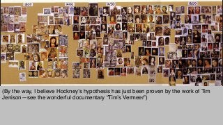(By the way, I believe Hockney’s hypothesis has just been proven by the work of Tim
Jenison—see the wonderful documentary “Tim’s Vermeer”)"
 