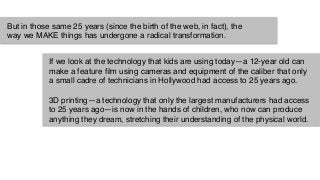 But in those same 25 years (since the birth of the web, in fact), the
way we MAKE things has undergone a radical transformation."
If we look at the technology that kids are using today—a 12-year old can
make a feature ﬁlm using cameras and equipment of the caliber that only
a small cadre of technicians in Hollywood had access to 25 years ago."
"
3D printing—a technology that only the largest manufacturers had access
to 25 years ago—is now in the hands of children, who now can produce
anything they dream, stretching their understanding of the physical world."
 