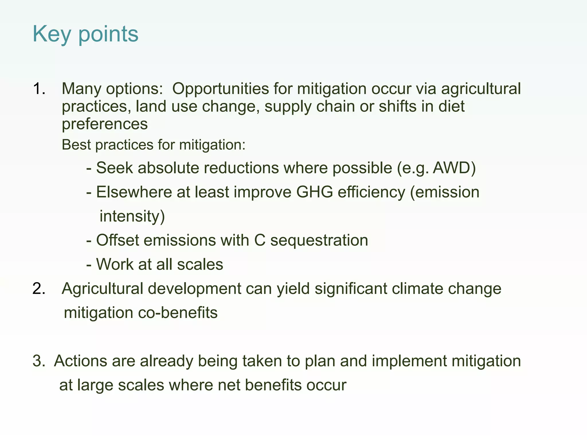 Key points
1. Many options: Opportunities for mitigation occur via agricultural
practices, land use change, supply chain or shifts in diet
preferences
Best practices for mitigation:
- Seek absolute reductions where possible (e.g. AWD)
- Elsewhere at least improve GHG efficiency (emission
intensity)
- Offset emissions with C sequestration
- Work at all scales
2. Agricultural development can yield significant climate change
mitigation co-benefits
3. Actions are already being taken to plan and implement mitigation
at large scales where net benefits occur
 