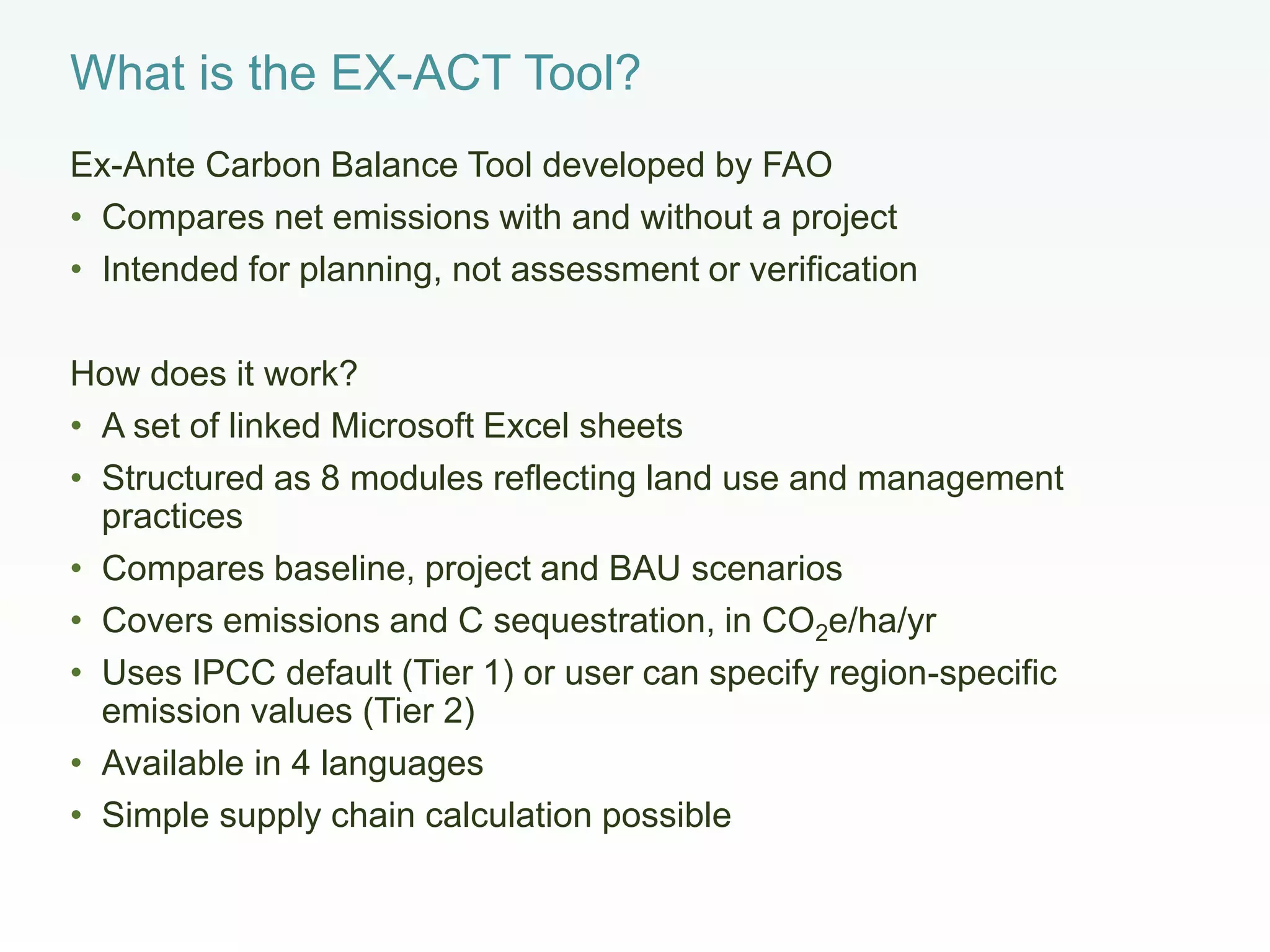 What is the EX-ACT Tool?
Ex-Ante Carbon Balance Tool developed by FAO
• Compares net emissions with and without a project
• Intended for planning, not assessment or verification
How does it work?
• A set of linked Microsoft Excel sheets
• Structured as 8 modules reflecting land use and management
practices
• Compares baseline, project and BAU scenarios
• Covers emissions and C sequestration, in CO2e/ha/yr
• Uses IPCC default (Tier 1) or user can specify region-specific
emission values (Tier 2)
• Available in 4 languages
• Simple supply chain calculation possible
 