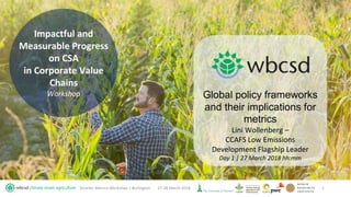 Impactful and
Measurable Progress
on CSA
in Corporate Value
Chains
Workshop
27-28 March 2018Smarter Metrics Workshop | Burlington 1
Global policy frameworks
and their implications for
metrics
Lini Wollenberg –
CCAFS Low Emissions
Development Flagship Leader
Day 1 | 27 March 2018 hh:mm
 