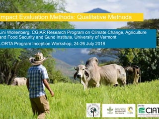 Lini Wollenberg, CGIAR Research Program on Climate Change, Agriculture
and Food Security and Gund Institute, University of Vermont
LORTA Program Inception Workshop, 24-26 July 2018
Impact Evaluation Methods: Qualitative Methods
 