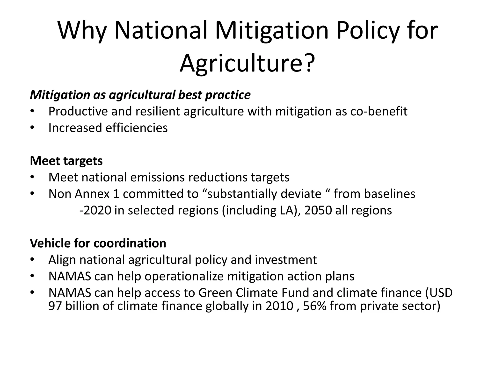 Why National Mitigation Policy for
             Agriculture?
Mitigation as agricultural best practice
• Productive and resilient agriculture with mitigation as co-benefit
• Increased efficiencies

Meet targets
• Meet national emissions reductions targets
• Non Annex 1 committed to “substantially deviate “ from baselines
        -2020 in selected regions (including LA), 2050 all regions

Vehicle for coordination
• Align national agricultural policy and investment
• NAMAS can help operationalize mitigation action plans
• NAMAS can help access to Green Climate Fund and climate finance (USD
   97 billion of climate finance globally in 2010 , 56% from private sector)
 