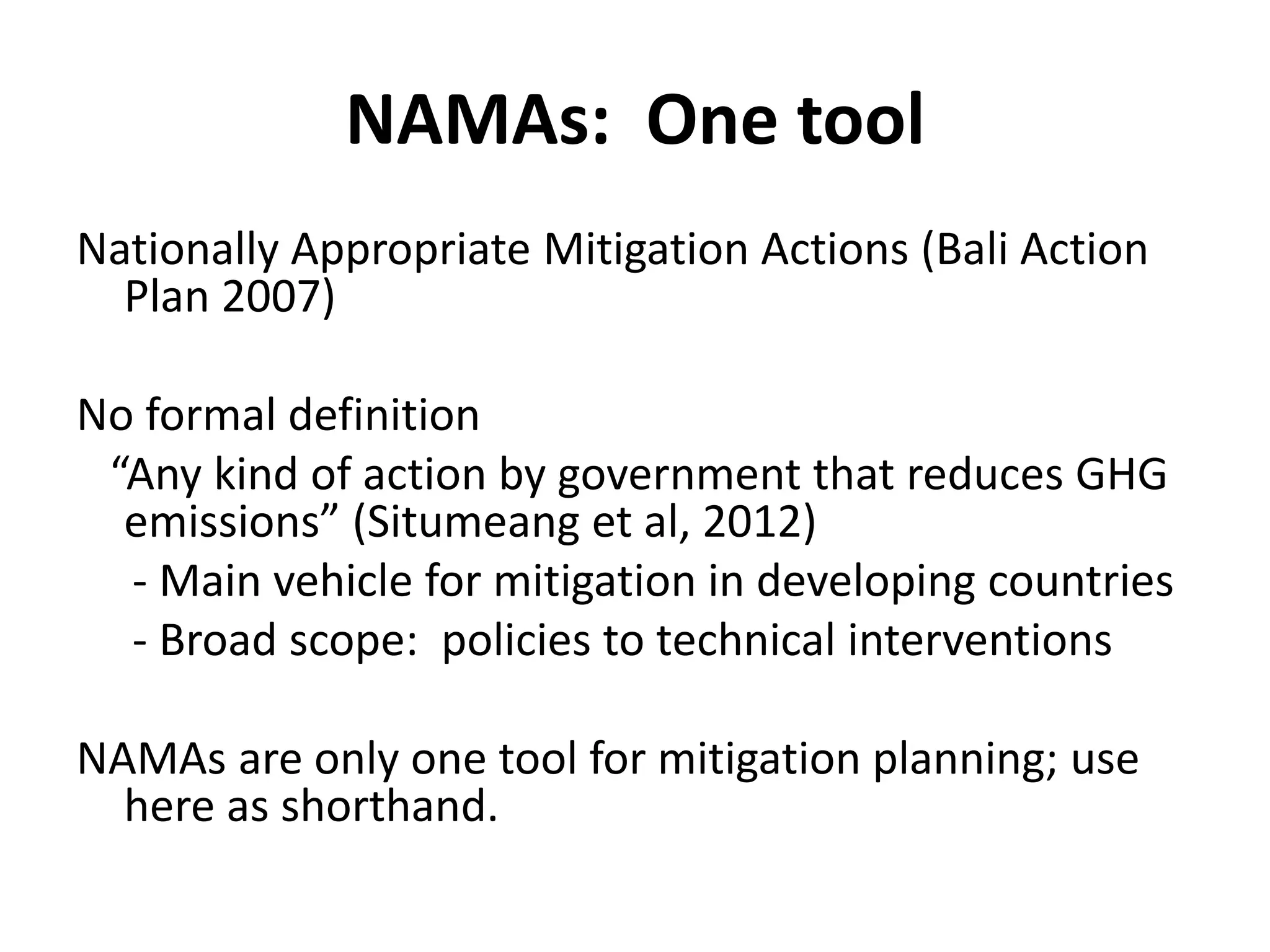 NAMAs: One tool
Nationally Appropriate Mitigation Actions (Bali Action
  Plan 2007)

No formal definition
 “Any kind of action by government that reduces GHG
  emissions” (Situmeang et al, 2012)
  - Main vehicle for mitigation in developing countries
  - Broad scope: policies to technical interventions

NAMAs are only one tool for mitigation planning; use
  here as shorthand.
 