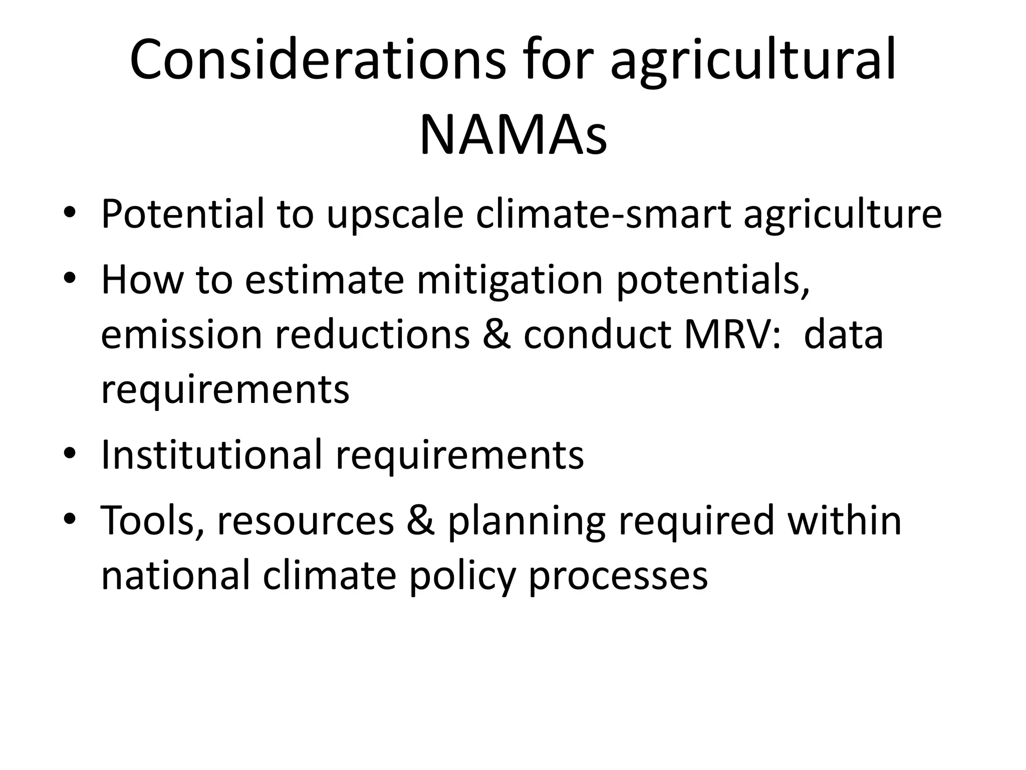 Considerations for agricultural
              NAMAs
• Potential to upscale climate-smart agriculture
• How to estimate mitigation potentials,
  emission reductions & conduct MRV: data
  requirements
• Institutional requirements
• Tools, resources & planning required within
  national climate policy processes
 