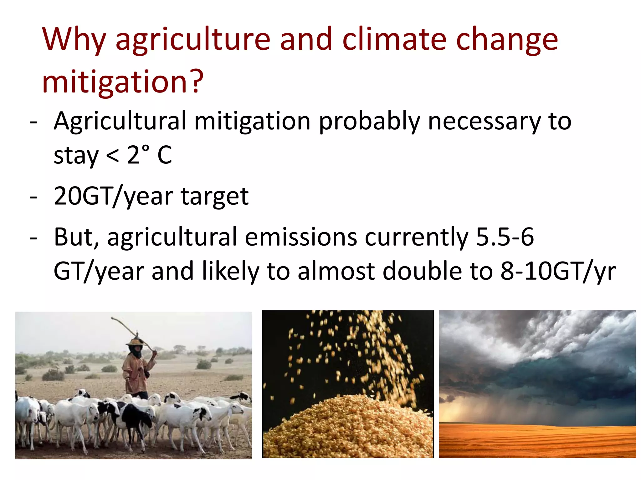 Why agriculture and climate change
 mitigation?
- Agricultural mitigation probably necessary to
  stay < 2° C
- 20GT/year target
- But, agricultural emissions currently 5.5-6
  GT/year and likely to almost double to 8-10GT/yr
 