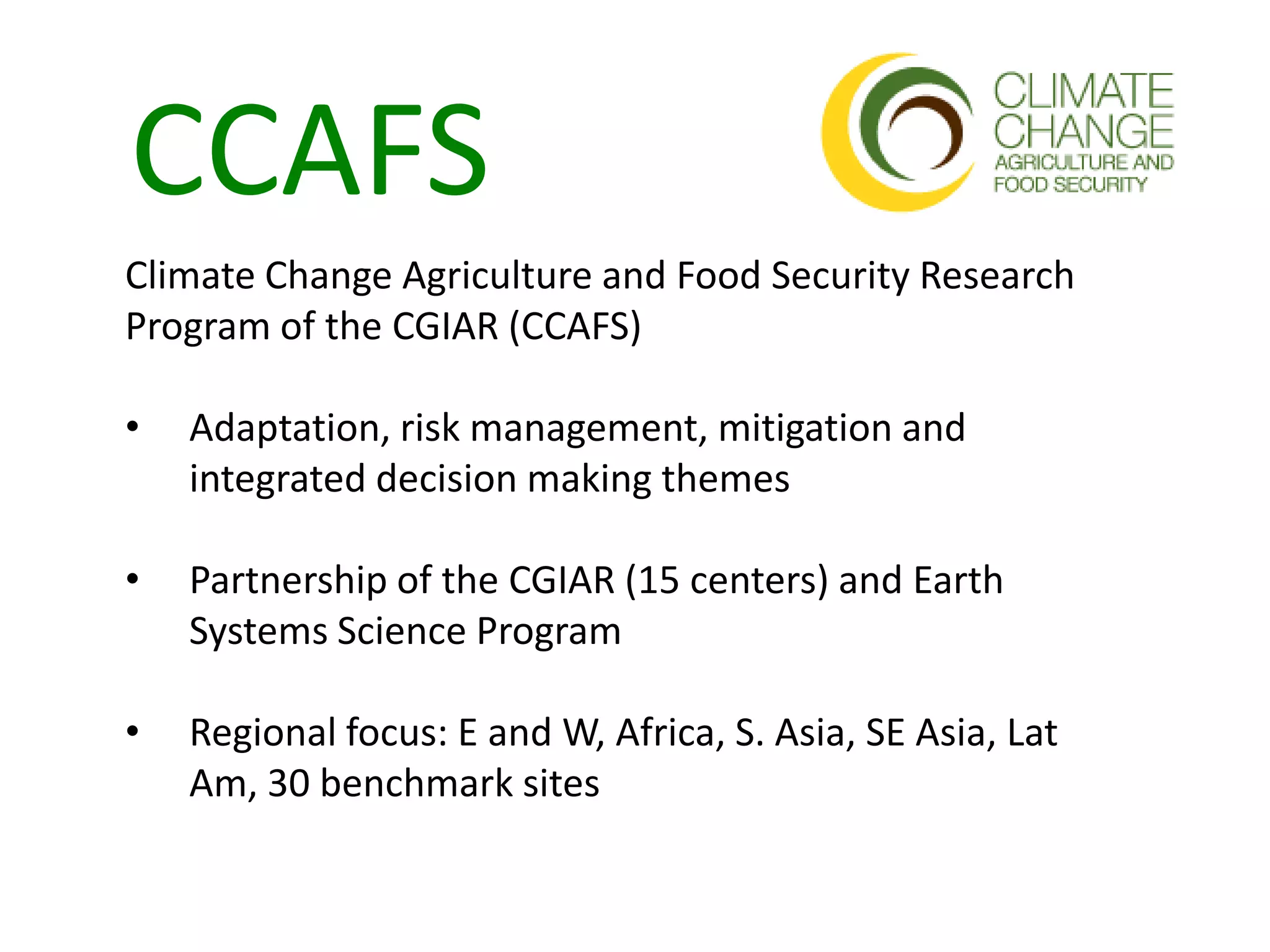 CCAFS
Climate Change Agriculture and Food Security Research
Program of the CGIAR (CCAFS)

•   Adaptation, risk management, mitigation and
    integrated decision making themes

•   Partnership of the CGIAR (15 centers) and Earth
    Systems Science Program

•   Regional focus: E and W, Africa, S. Asia, SE Asia, Lat
    Am, 30 benchmark sites
 