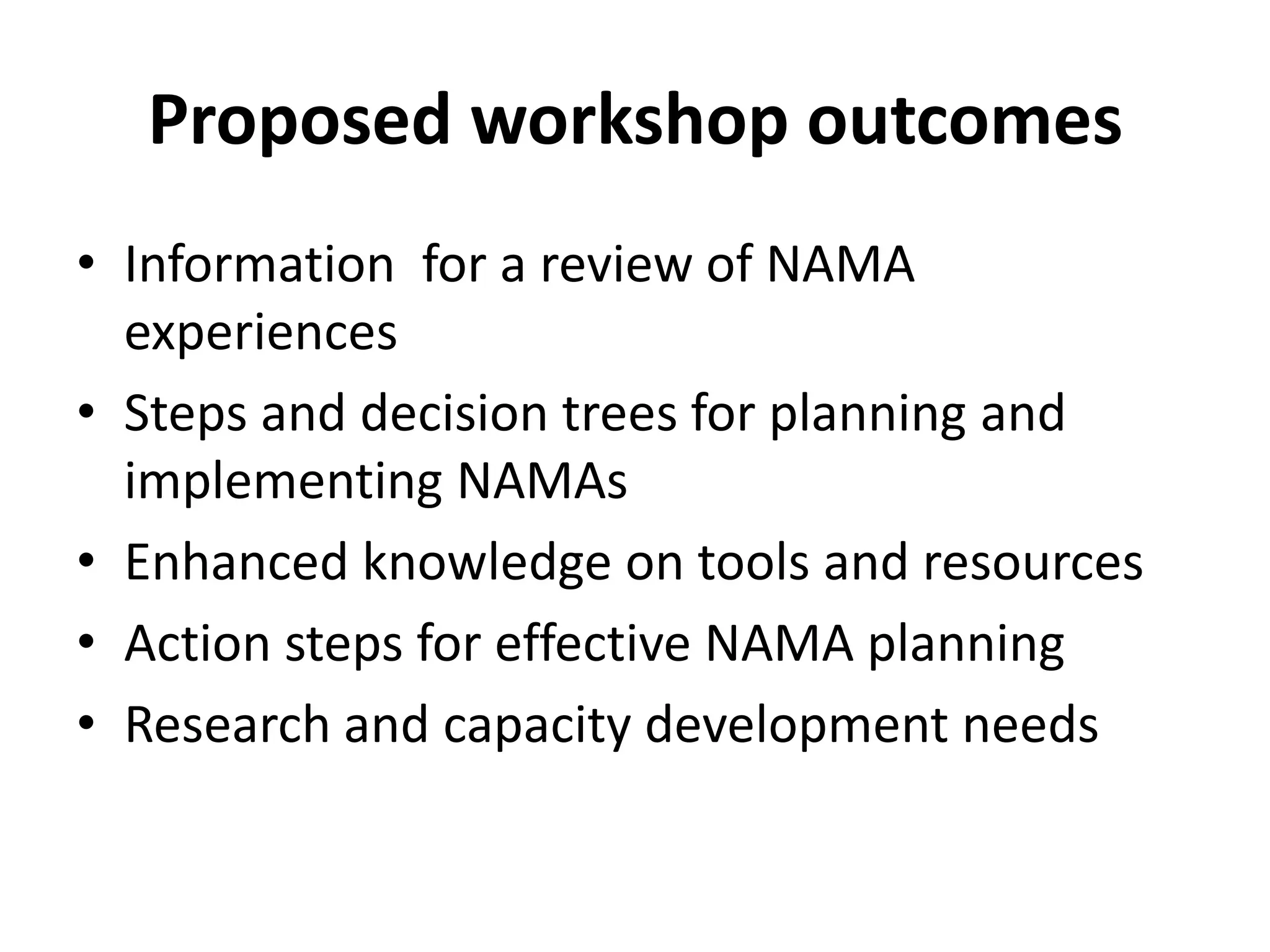 Proposed workshop outcomes
• Information for a review of NAMA
  experiences
• Steps and decision trees for planning and
  implementing NAMAs
• Enhanced knowledge on tools and resources
• Action steps for effective NAMA planning
• Research and capacity development needs
 