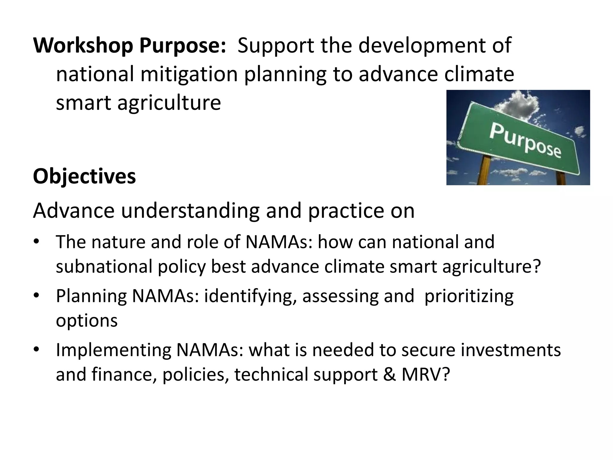 Workshop Purpose: Support the development of
 national mitigation planning to advance climate
 smart agriculture


Objectives
Advance understanding and practice on
• The nature and role of NAMAs: how can national and
  subnational policy best advance climate smart agriculture?
• Planning NAMAs: identifying, assessing and prioritizing
  options
• Implementing NAMAs: what is needed to secure investments
  and finance, policies, technical support & MRV?
 