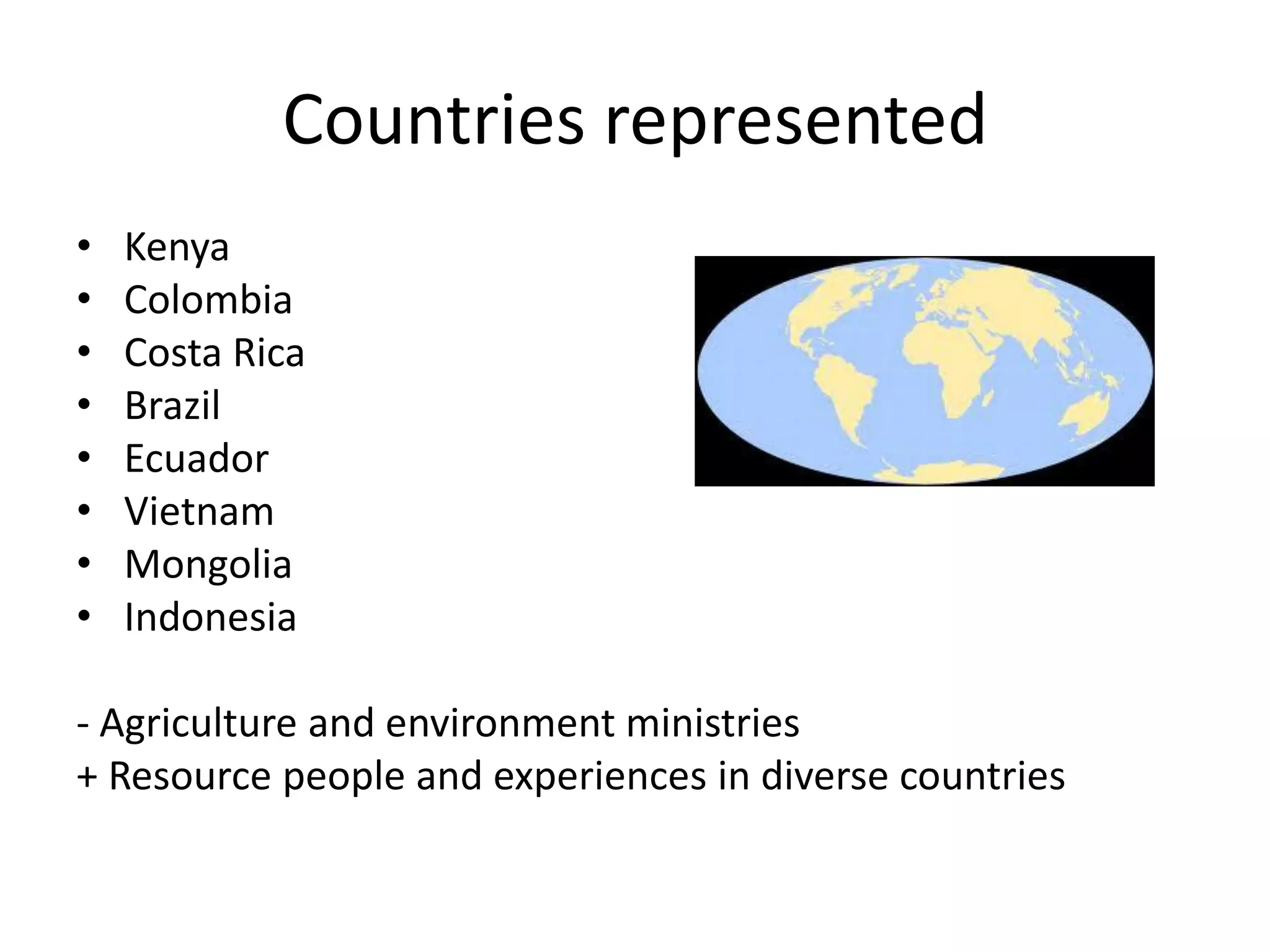 Countries represented
•   Kenya
•   Colombia
•   Costa Rica
•   Brazil
•   Ecuador
•   Vietnam
•   Mongolia
•   Indonesia

- Agriculture and environment ministries
+ Resource people and experiences in diverse countries
 