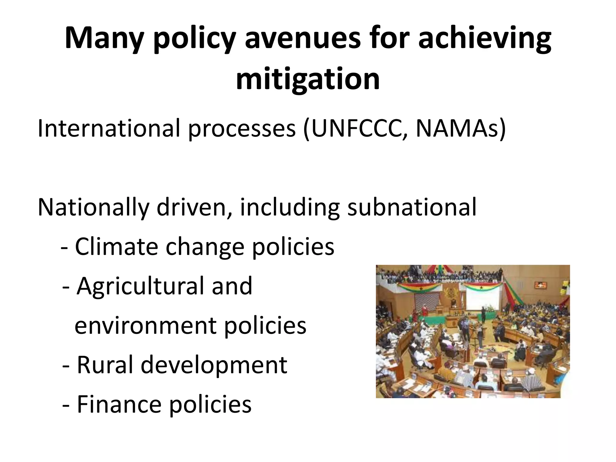 Many policy avenues for achieving
             mitigation
International processes (UNFCCC, NAMAs)

Nationally driven, including subnational
 - Climate change policies
  - Agricultural and
    environment policies
  - Rural development
  - Finance policies
 