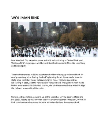 WOLLMAN RINK
Few New York City experiences are as iconic as ice-skating in Central Park, and
Wollman Rink’s legacy goes well beyond its roles in romantic films like Love Story
and Serendipity.
The rink first opened in 1950, but skaters had been lacing up in Central Park for
nearly a century prior. During the Park’s planning, locals demanded a place to
skate since the City’s major waterways rarely froze. The Lake opened for
ice-skating in 1858, and the Pond quickly followed suit. Though both man-made
bodies were eventually closed to skaters, the picturesque Wollman Rink has kept
the beloved seasonal tradition alive.
Skaters and spectators can warm up at the snack bar serving assorted food and
hot cocoa. Not to be outshined by the Park’s warm-weather attractions, Wollman
Rink transforms each summer into the Victorian Gardens Amusement Park.
 