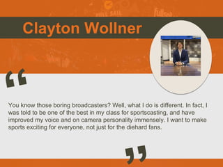 Clayton Wollner
You know those boring broadcasters? Well, what I do is different. In fact, I
was told to be one of the best in my class for sportscasting, and have
improved my voice and on camera personality immensely. I want to make
sports exciting for everyone, not just for the diehard fans.
 
