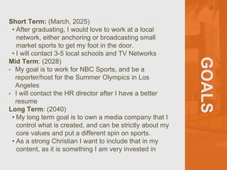 GOALS
Short Term: (March, 2025)
• After graduating, I would love to work at a local
network, either anchoring or broadcasting small
market sports to get my foot in the door.
• I will contact 3-5 local schools and TV Networks
Mid Term: (2028)
• My goal is to work for NBC Sports, and be a
reporter/host for the Summer Olympics in Los
Angeles
• I will contact the HR director after I have a better
resume
Long Term: (2040)
• My long term goal is to own a media company that I
control what is created, and can be strictly about my
core values and put a different spin on sports.
• As a strong Christian I want to include that in my
content, as it is something I am very invested in
 