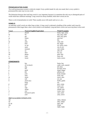 PRONOUNCIATION GUIDE
The wolof pronunciation system is relatively simple. Every symbol stands for only one sound, that is every symbol is
pronounced the same way in every word.
The distinction between short and long vowels is very important, because it is sometimes the only way to distinguish pairs of
words which have different meanings. Long vowels are always doubled, while short vowels are not.
There is a lot of prenalization in wolof. There usually occur with nasals such as m, n, etc...
VOWELS
As indicated, wolof vowels are either long or short. A long vowel is indicated a doubling of the symbol, and it must be
pronounced a little longer than a short vowel (which is not doubled). Long and short vowels can occur anywhere in the word.
Vowel
a
aa
e
ee
é
éé
ë
i
ii
o
ó
oo
óó
u
uu
CONSONANTS
E
F
G
I
J
M
N
O
P
Q
x
S
U
V
W
Z
[


Nearest English Equivalent

Wolof Examples

absorb
far
get
where
say
sane
bird
in, pit
meet
moment
no
door
phone
cook
moon

banta, tapa, santa
laaj, naaj, caabi
dem, lem, gerte
seet, leel
bés
wéér, réér
kër, dëgër
nit, simiis, timis
siis, lii, kii
xob, romba
nób, sóf
loo, soo
góór, fóót
nuyu, ubi
tuuru, yuuxu

ER
FKLQFKXUFK
GRJ
ILUH
JRRG
MRE
FRRO
ODQG
PRRQ
QRE
RQLRQQ 