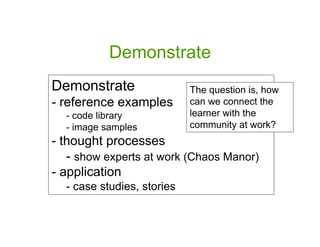 Demonstrate
Demonstrate                 The question is, how
- reference examples        can we connect the
  - code library            learner with the
  - image samples           community at work?
- thought processes
   - show experts at work (Chaos Manor)
- application
  - case studies, stories
 