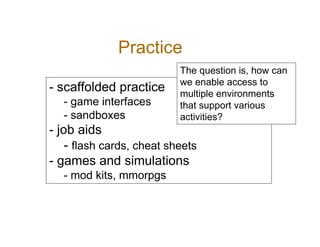 Practice
                           The question is, how can
                           we enable access to
- scaffolded practice      multiple environments
   - game interfaces       that support various
   - sandboxes             activities?
- job aids
    - flash cards, cheat sheets
- games and simulations
   - mod kits, mmorpgs
 