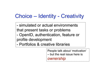 Choice – Identity - Creativity
- simulated or actual environments
that present tasks or problems
- OpenID, authentication, feature or
profile development
- Portfolios & creative libraries
                 People talk about ‘motivation’
                 – but the real issue here is
                 ownership
 