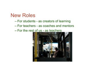 New Roles
 – For students - as creators of learning
 – For teachers - as coaches and mentors
 – For the rest of us - as teachers
 