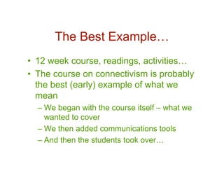 The Best Example…
• 12 week course, readings, activities…
• The course on connectivism is probably
  the best (early) example of what we
  mean
  – We began with the course itself – what we
    wanted to cover
  – We then added communications tools
  – And then the students took over…
 