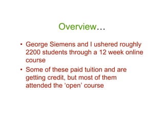 Overview…
• George Siemens and I ushered roughly
  2200 students through a 12 week online
  course
• Some of these paid tuition and are
  getting credit, but most of them
  attended the ‘open’ course
 
