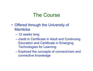 The Course
• Offered through the University of
  Manitoba
  – 12 weeks long
  – credit in Certificate in Adult and Continuing
    Education and Certificate in Emerging
    Technologies for Learning
  – Explored the concepts of connectivism and
    connective knowledge
 