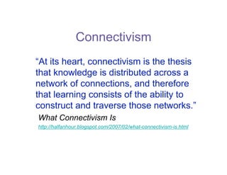 Connectivism
“At its heart, connectivism is the thesis
that knowledge is distributed across a
network of connections, and therefore
that learning consists of the ability to
construct and traverse those networks.”
What Connectivism Is
http://halfanhour.blogspot.com/2007/02/what-connectivism-is.html
 